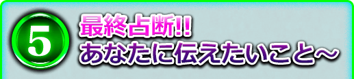 5 最終占断!! あなたに伝えたいこと