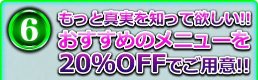 6 もっと真実を知って欲しい!! おすすめメニューを20%OFFでご用意!!
